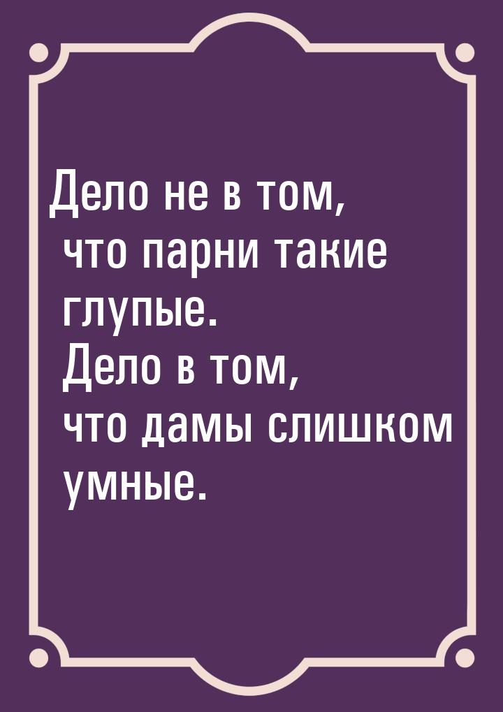 Дело не в том, что парни такие глупые. Дело в том, что дамы слишком умные.