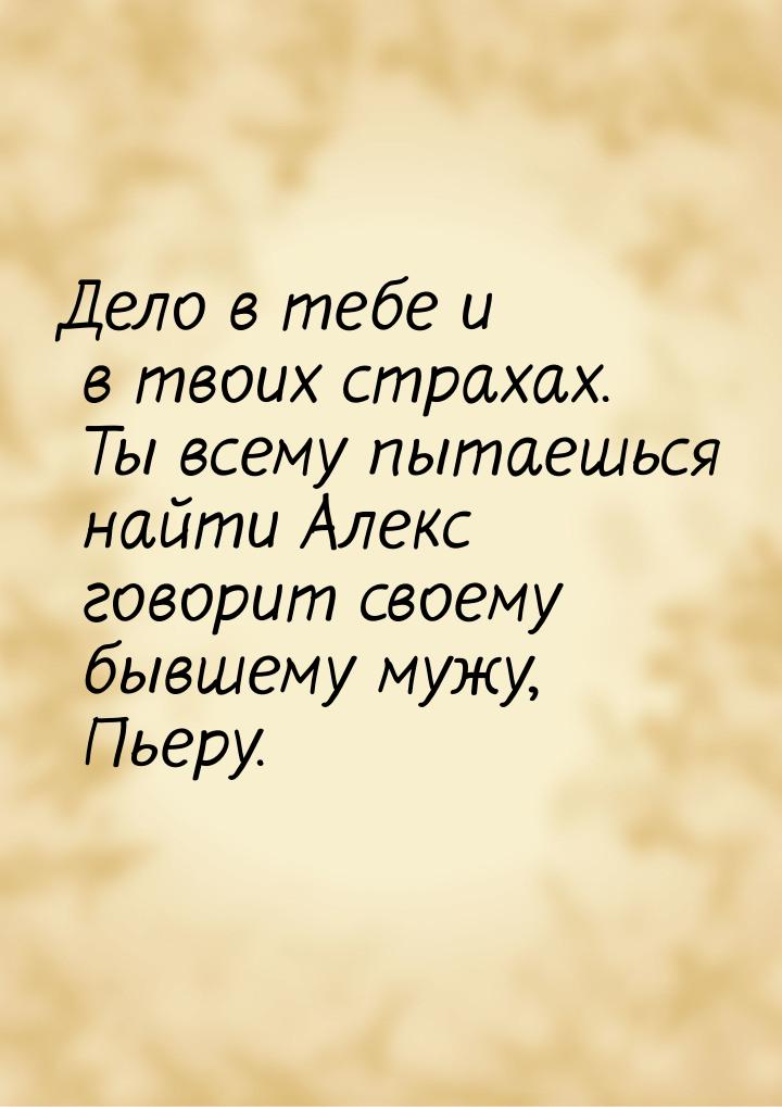 Дело в тебе и в твоих страхах. Ты всему пытаешься найти Алекс говорит своему бывшему мужу,