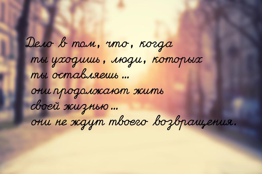 Дело в том, что, когда ты уходишь, люди, которых ты оставляешь... они продолжают жить свое