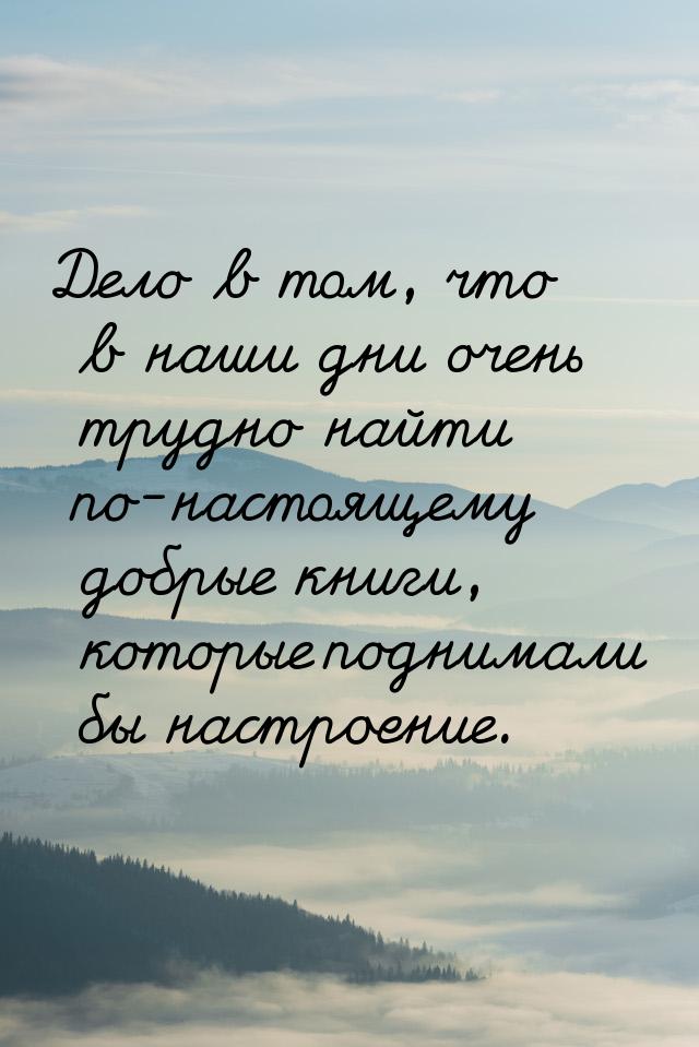 Дело в том, что в наши дни очень трудно найти по-настоящему добрые книги, которые поднимал