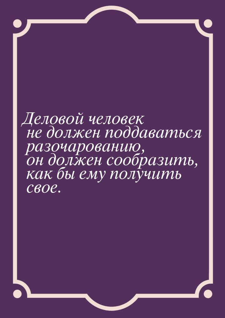 Деловой человек не должен поддаваться разочарованию, он должен сообразить, как бы ему полу