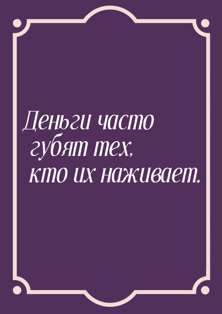 Деньги часто губят тех, кто их наживает.