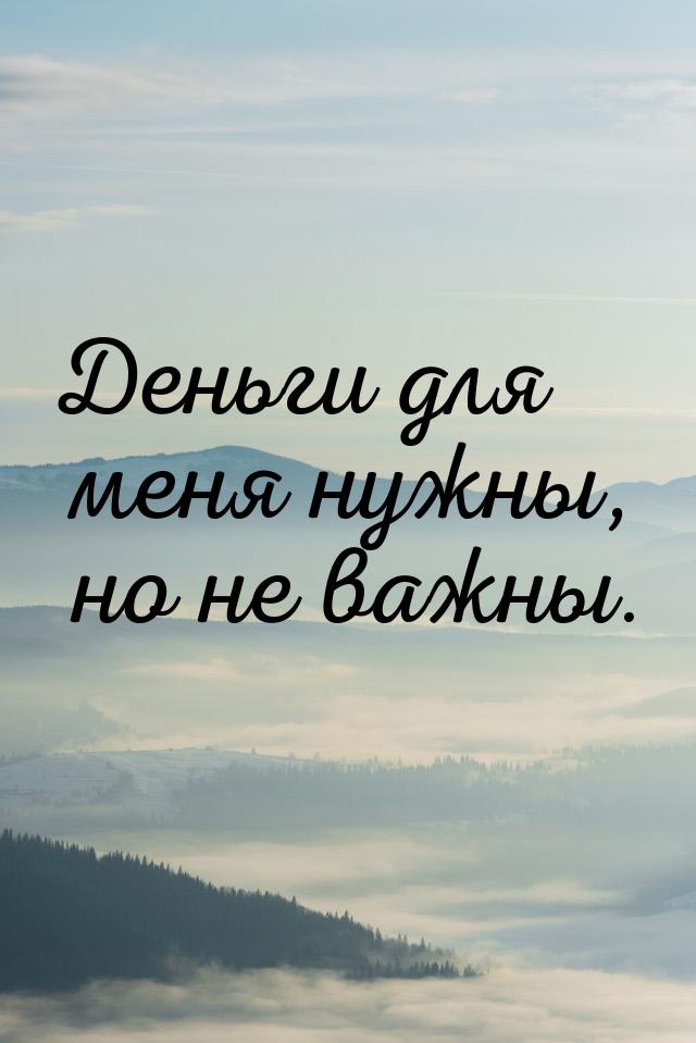 Деньги для меня нужны, но не важны.