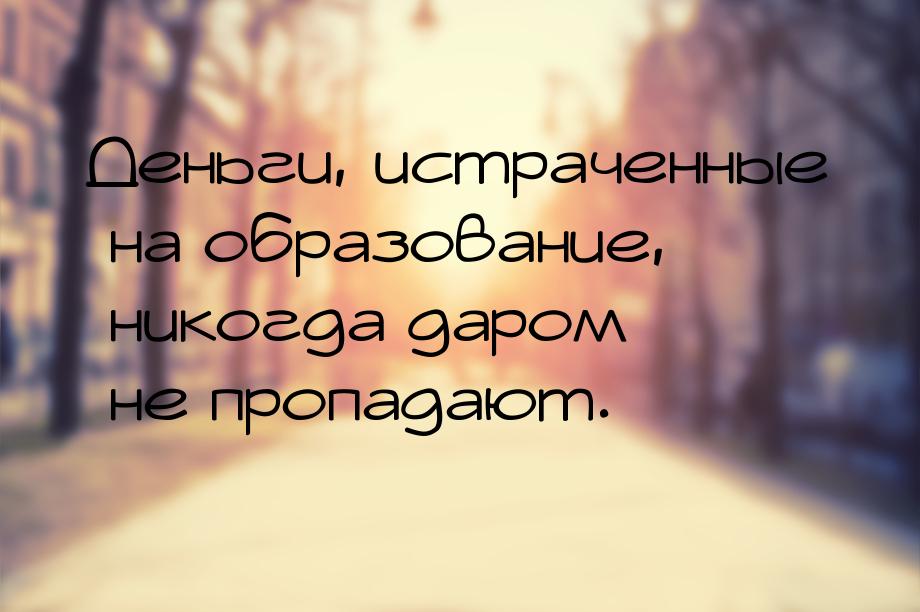 Деньги, истраченные на образование, никогда даром не пропадают.