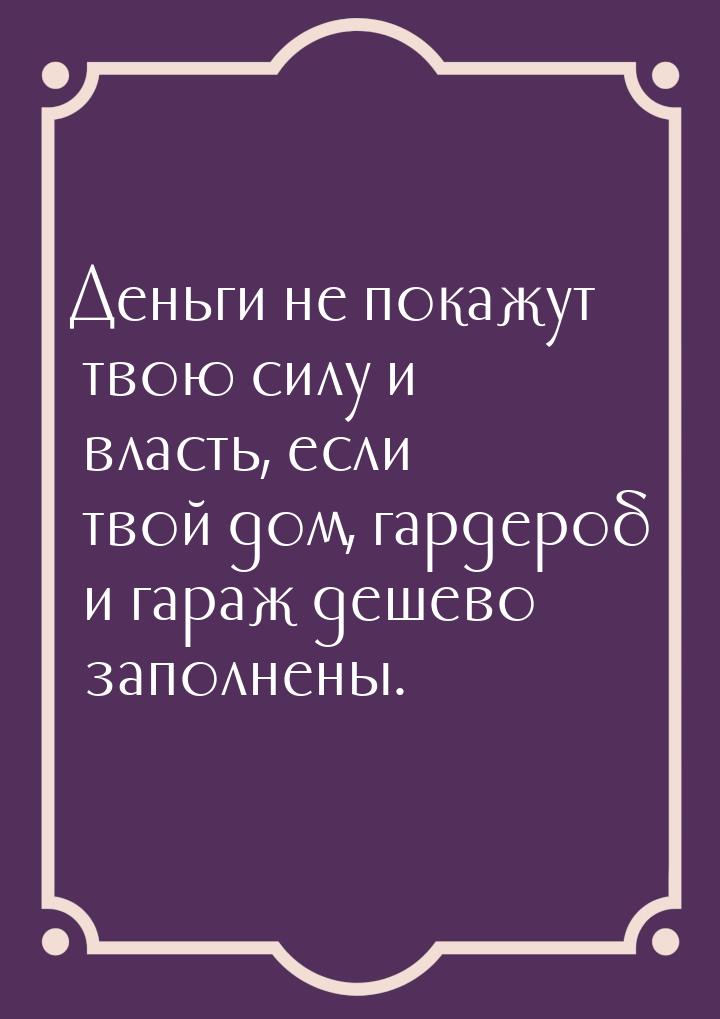 Деньги не покажут твою силу и власть, если твой дом, гардероб и гараж дешево заполнены.