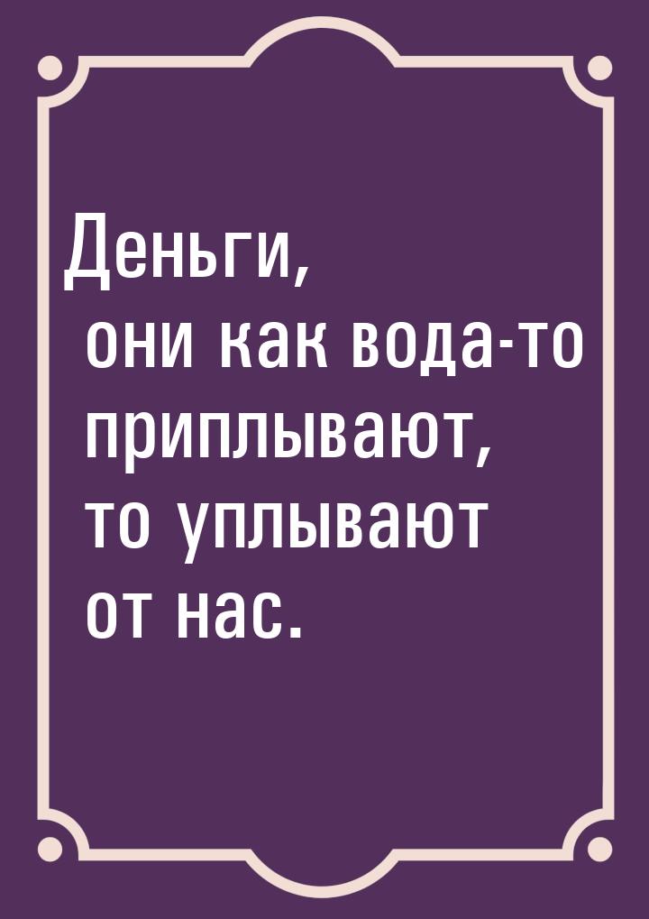 Деньги, они как вода-то приплывают, то уплывают от нас.