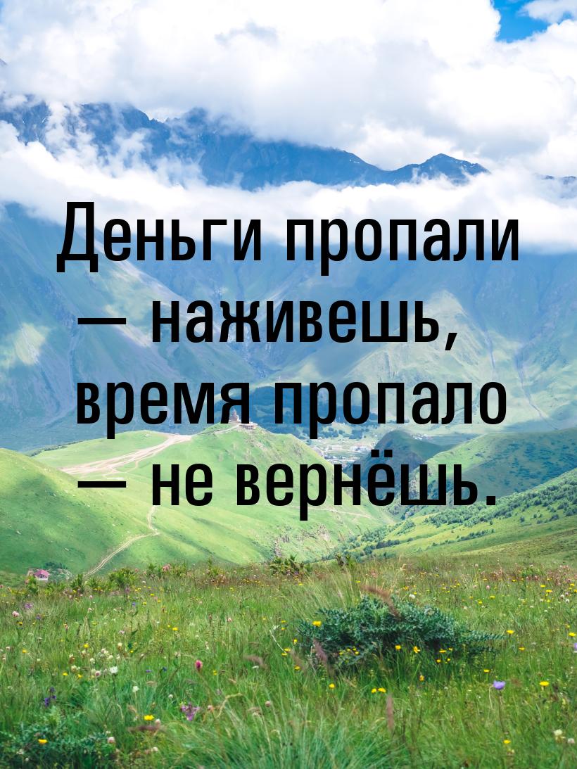 Деньги пропали  наживешь, время пропало  не вернёшь.