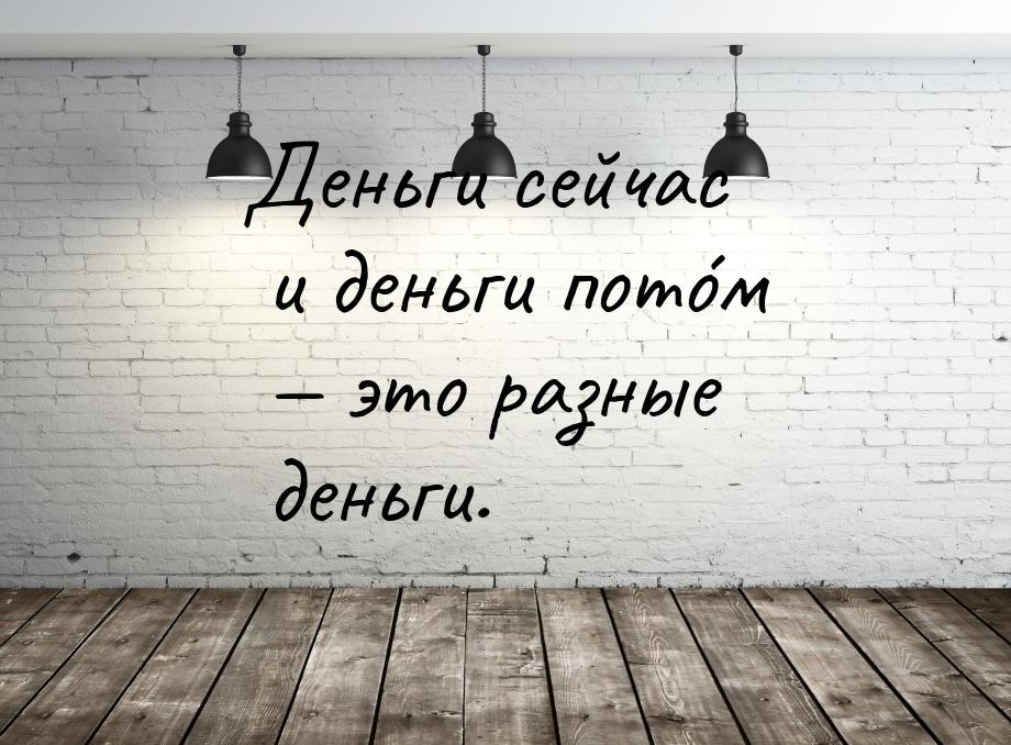 Деньги сейчас и деньги пото́м  это разные деньги.