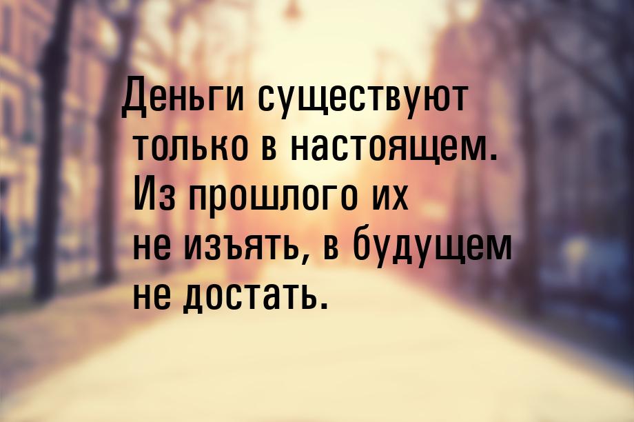 Деньги существуют только в настоящем. Из прошлого их не изъять, в будущем не достать.