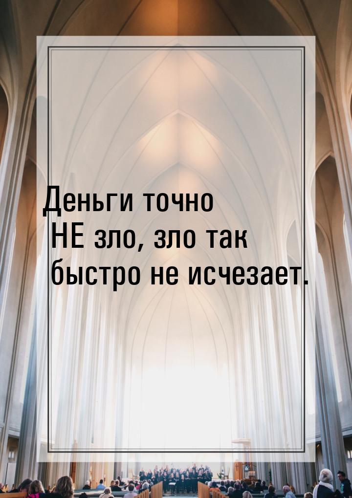 Деньги точно НЕ зло, зло так быстро не исчезает.