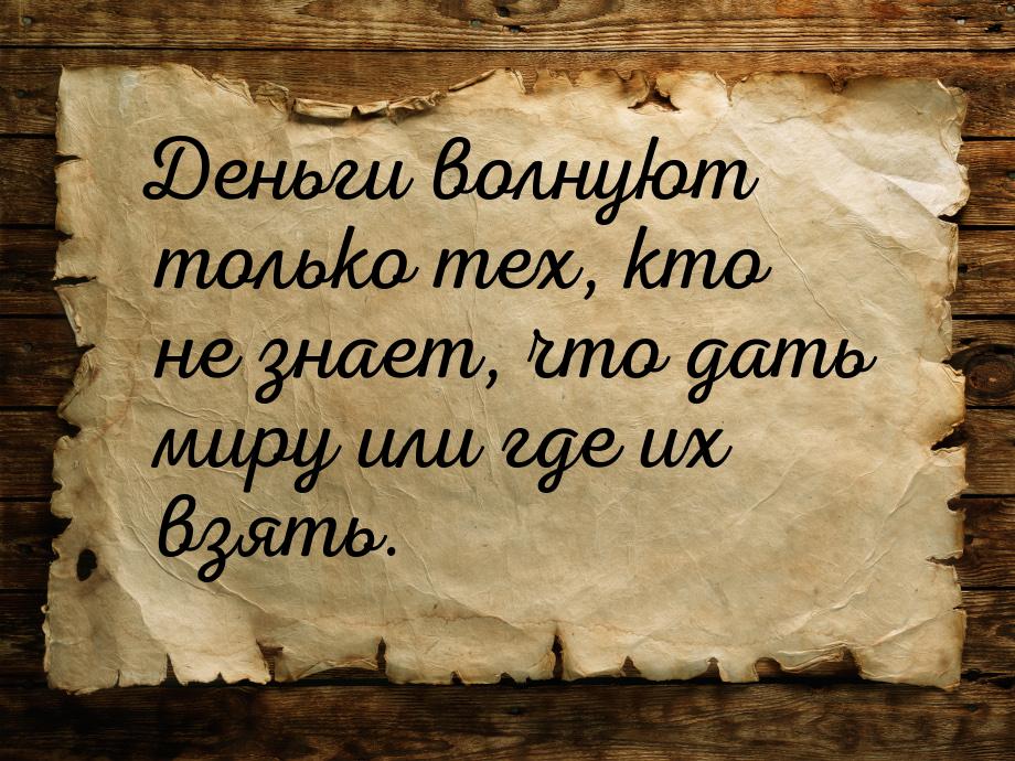 Деньги волнуют только тех, кто не знает, что дать миру или где их взять.