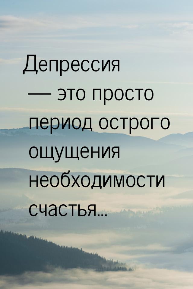 Депрессия  это просто период острого ощущения необходимости счастья...