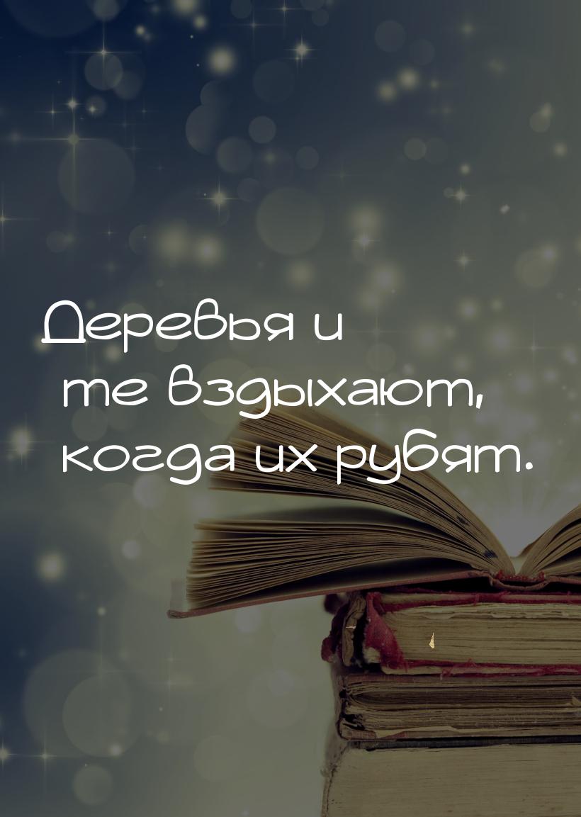 Деревья и те вздыхают, когда их рубят.