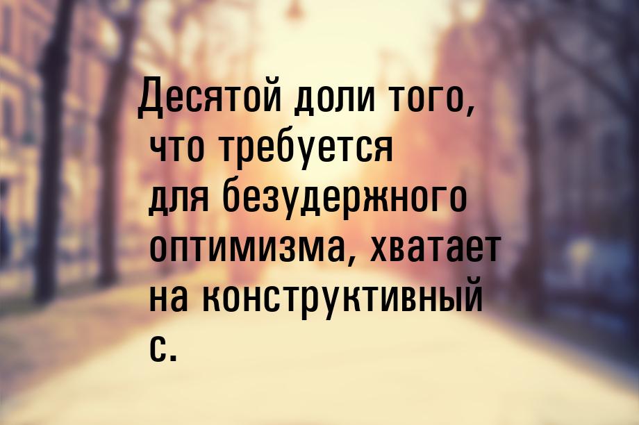 Десятой доли того, что требуется для безудержного оптимизма, хватает на конструктивный c.