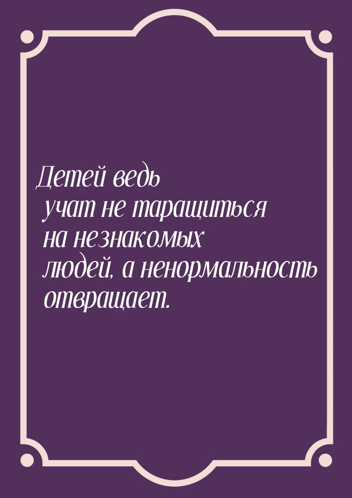 Детей ведь учат не таращиться на незнакомых людей, а ненормальность отвращает.