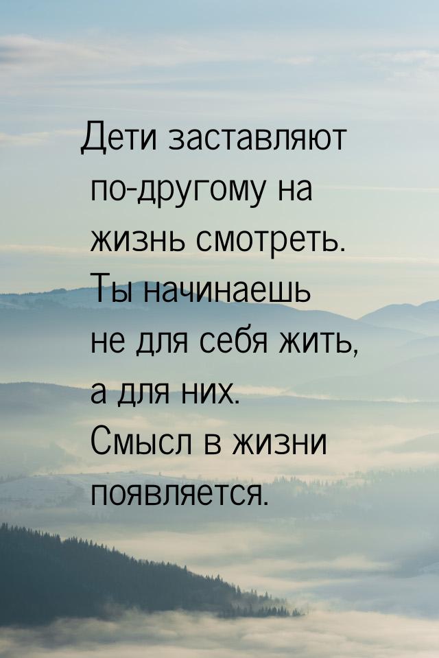 Дети заставляют по-другому на жизнь смотреть. Ты начинаешь не для себя жить, а для них. См