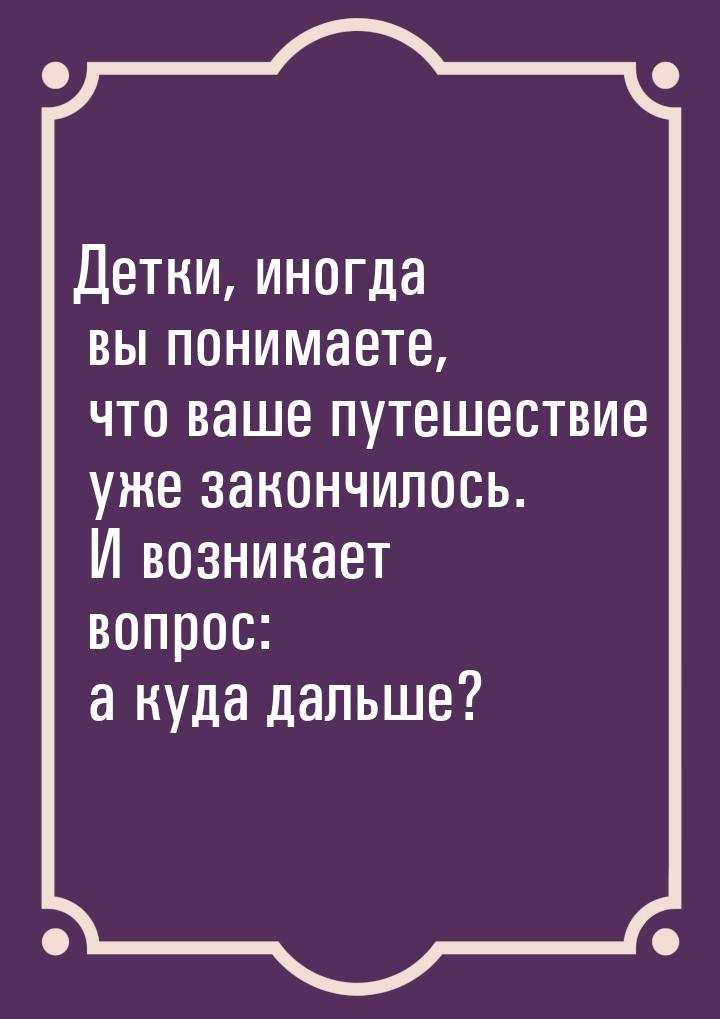 Детки, иногда вы понимаете, что ваше путешествие уже закончилось. И возникает вопрос: а ку