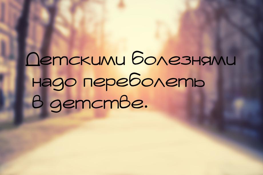 Детскими болезнями надо переболеть в детстве.