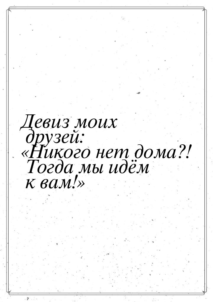 Девиз моих друзей: Никого нет дома?! Тогда мы идём к вам!