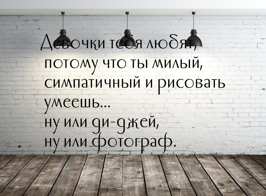 Девочки тебя любят, потому что ты милый, симпатичный и рисовать умеешь... ну или ди-джей, 