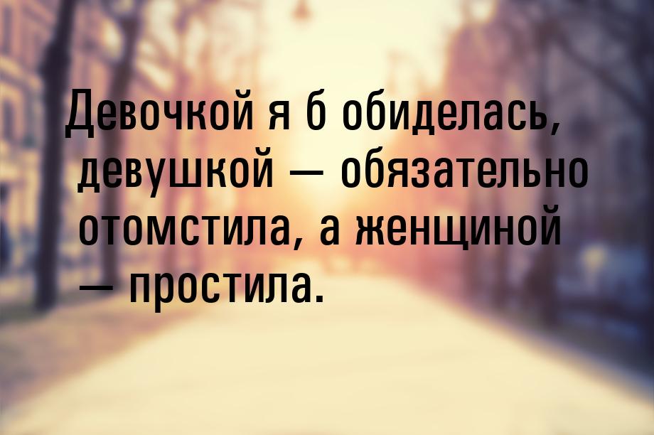 Девочкой я б обиделась, девушкой  обязательно отомстила, а женщиной  простил