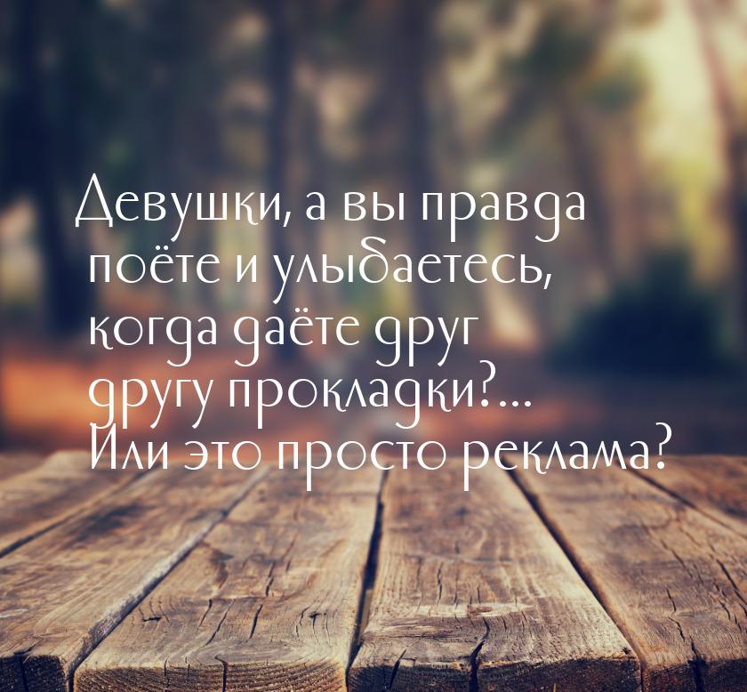 Девушки, а вы правда поёте и улыбаетесь, когда даёте друг другу прокладки?... Или это прос