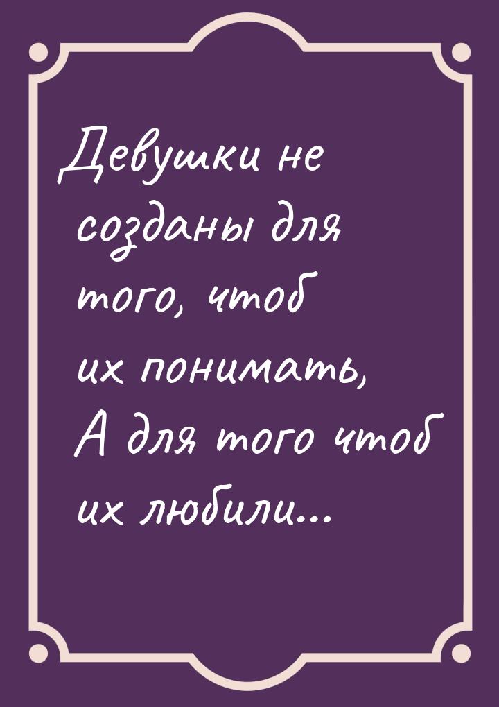 Девушки не созданы для того, чтоб их понимать, А для того чтоб их любили...