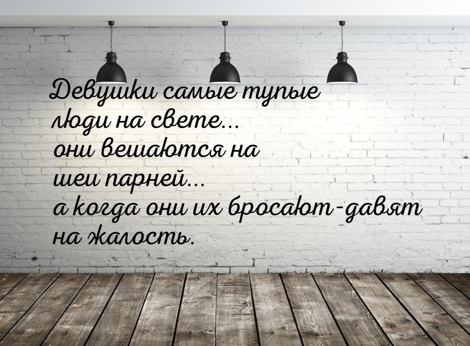 Девушки самые тупые люди на свете... они вешаются на шеи парней... а когда они их бросают-