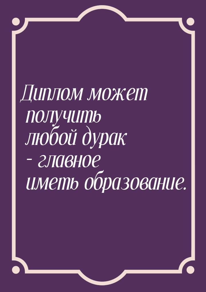 Диплом может получить любой дурак – главное иметь образование.