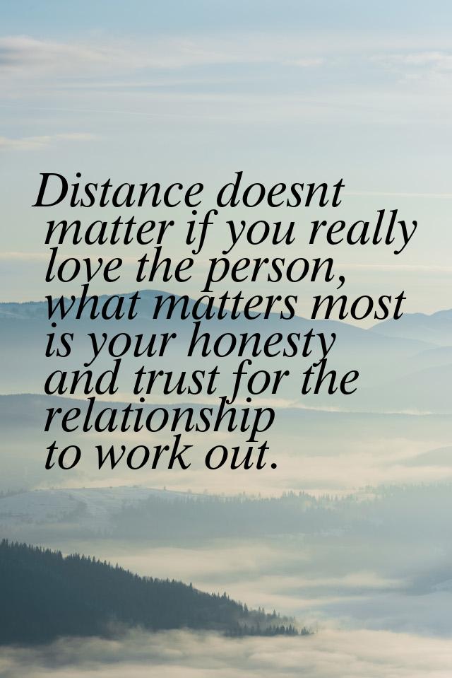 Distance doesnt matter if you really love the person, what matters most is your honesty an