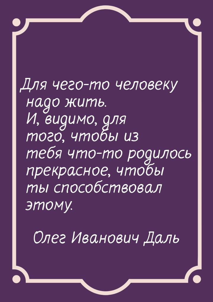 Для чего-то человеку надо жить. И, видимо, для того, чтобы из тебя что-то родилось прекрас