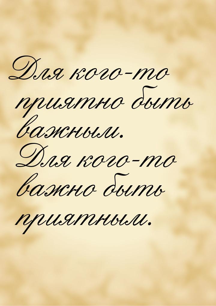 Для кого-то приятно быть важным. Для кого-то важно быть приятным.