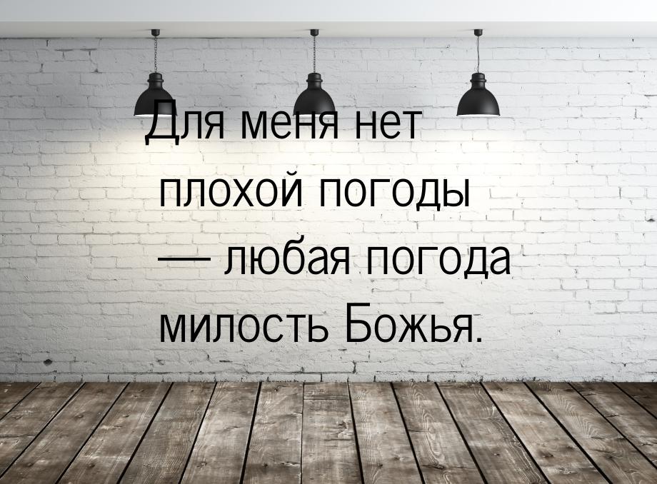 Для меня нет плохой погоды — любая погода милость Божья.