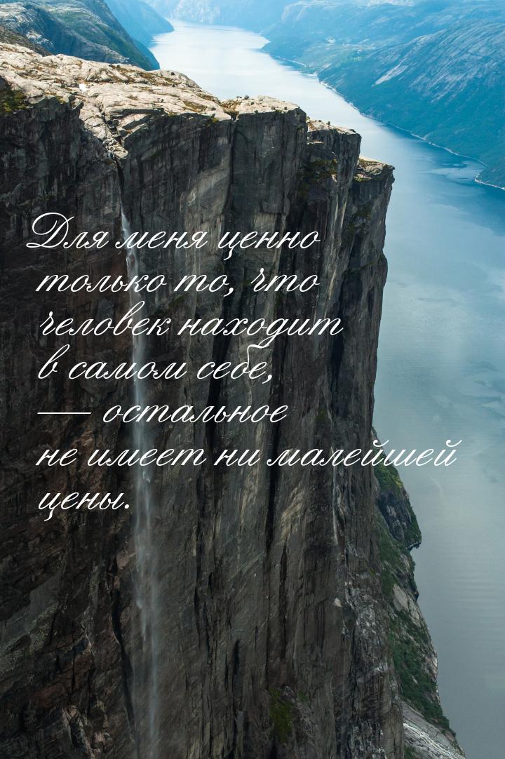 Для меня ценно только то, что человек находит в самом себе,  остальное не имеет ни 