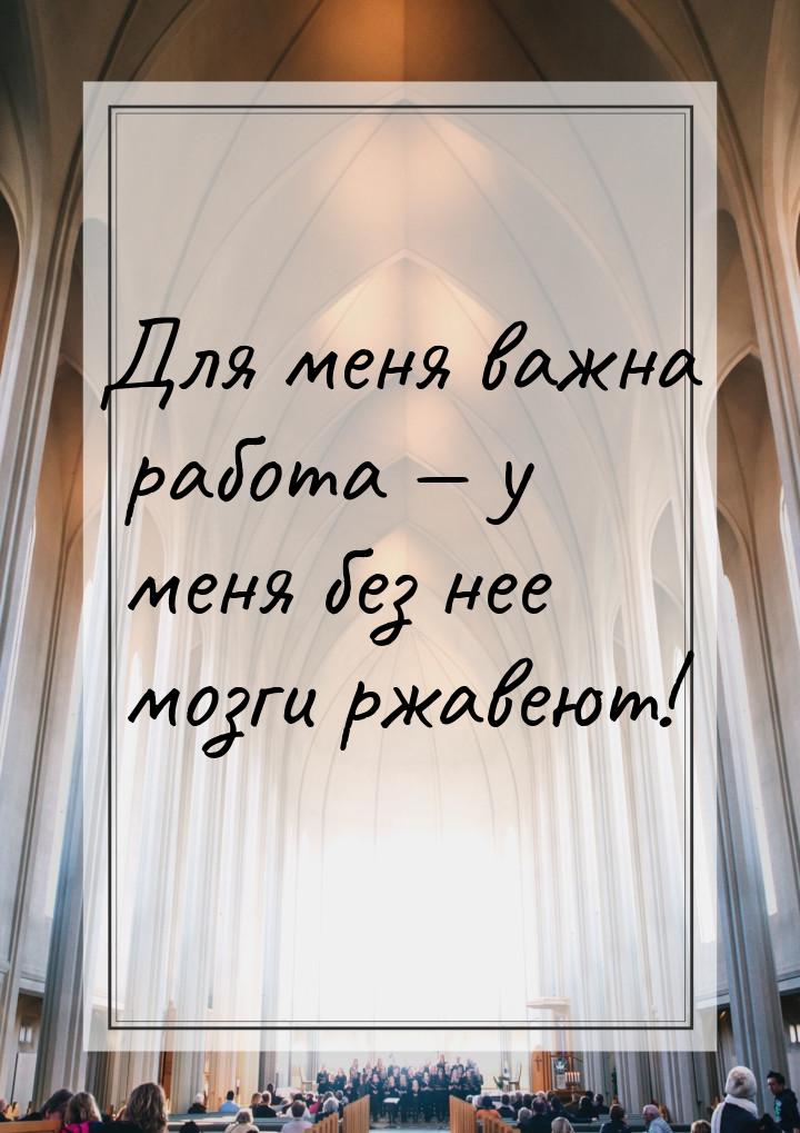 Для меня важна работа  у меня без нее мозги ржавеют!