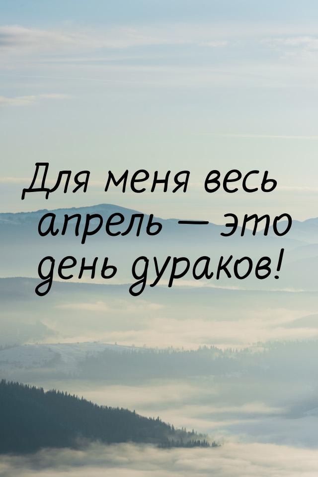 Для меня весь апрель  это день дураков!