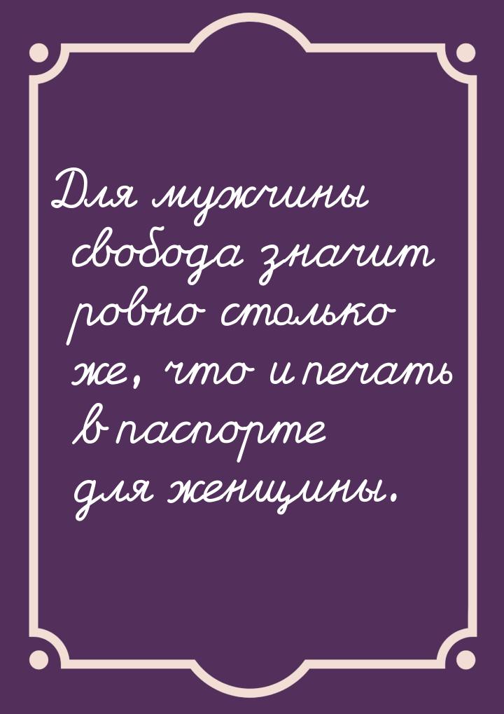 Для мужчины свобода значит ровно столько же, что и печать в паспорте для женщины.