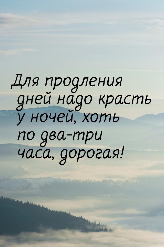 Для продления дней надо красть у ночей, хоть по два-три часа, дорогая!