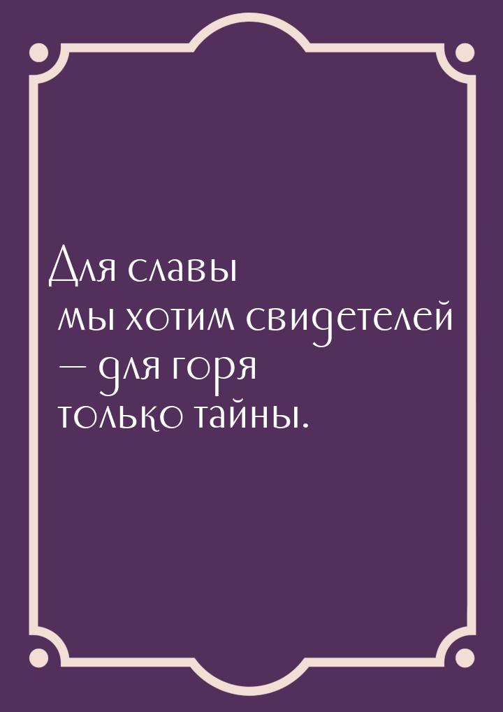 Для славы мы хотим свидетелей  для горя только тайны.