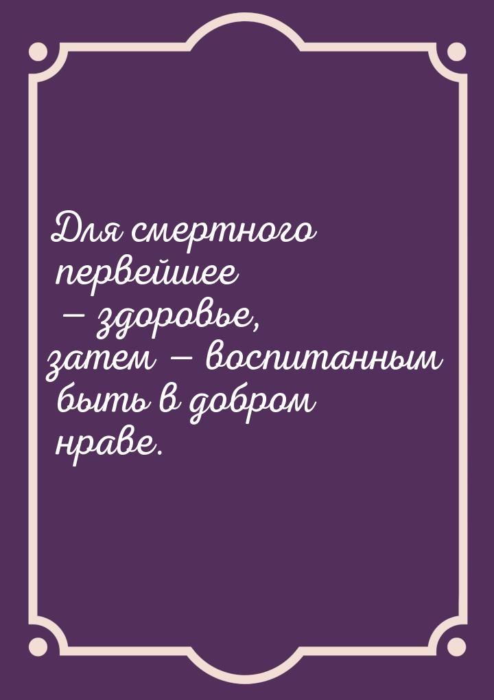 Для смертного первейшее  здоровье, затем  воспитанным быть в добром нраве.