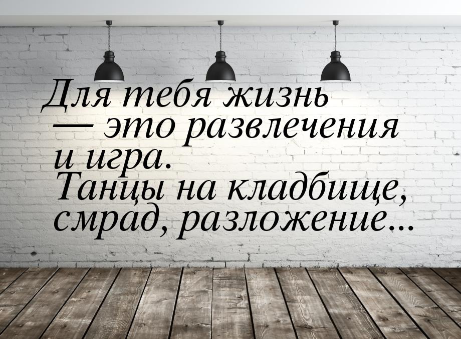 Для тебя жизнь  это развлечения и игра. Танцы на кладбище, смрад, разложение...