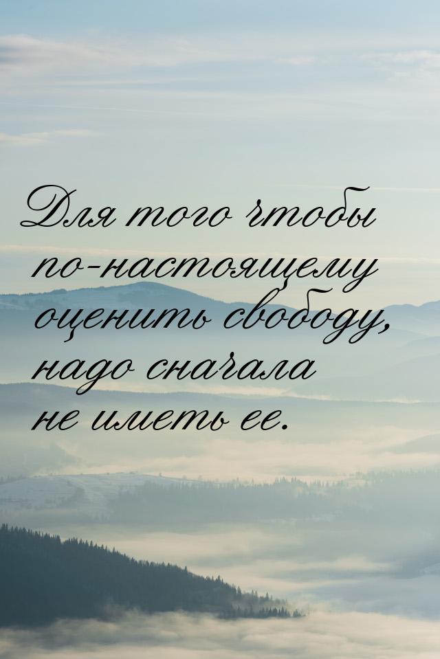 Для того чтобы по-настоящему оценить свободу, надо сначала не иметь ее.