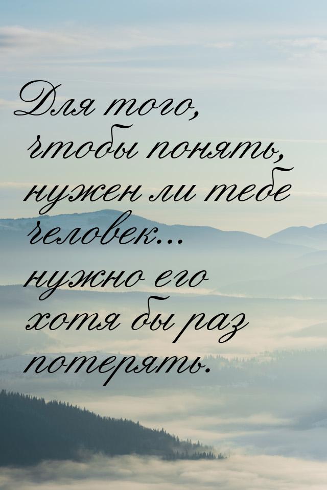 Для того, чтобы понять, нужен ли тебе человек... нужно его хотя бы раз потерять.