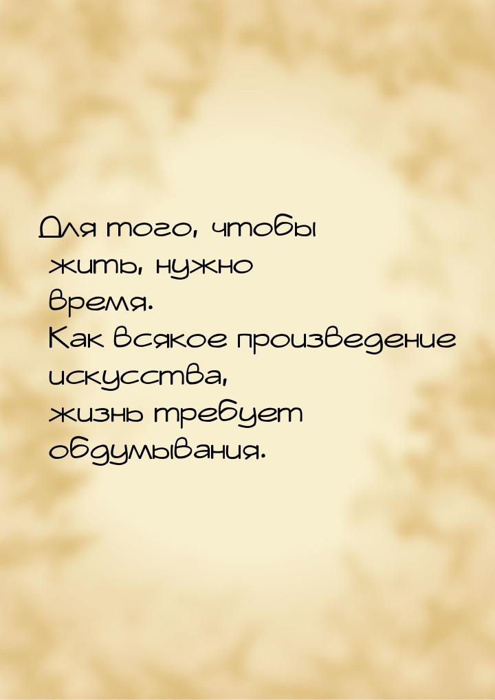 Для того, чтобы жить, нужно время. Как всякое произведение искусства, жизнь требует обдумы