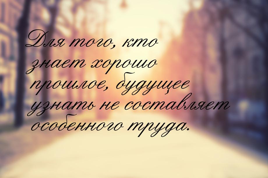 Для того, кто знает хорошо прошлое, будущее узнать не составляет особенного труда.