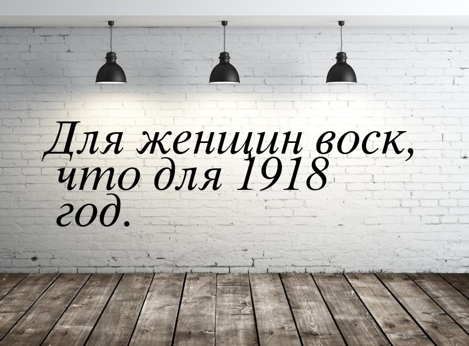 Для женщин воск, что для 1918 год.