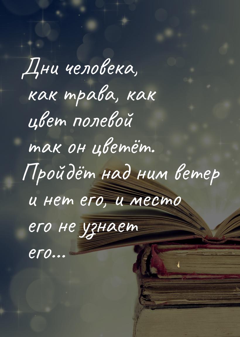 Дни человека, как трава, как цвет полевой так он цветёт. Пройдёт над ним ветер и нет его, 