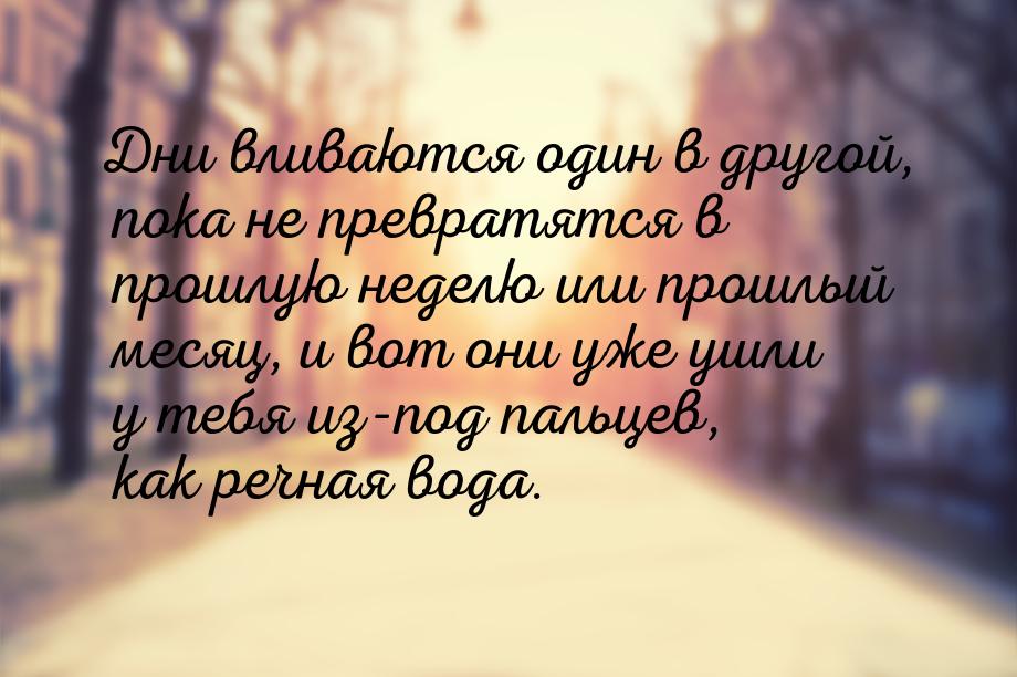Дни вливаются один в другой, пока не превратятся в прошлую неделю или прошлый месяц, и вот