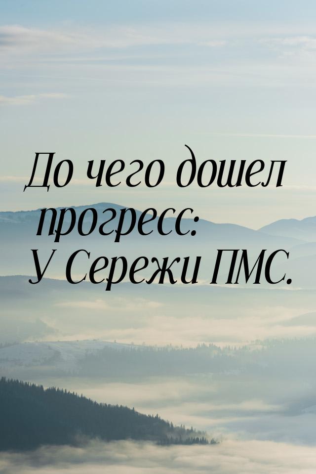 До чего дошел прогресс: У Сережи ПМС.