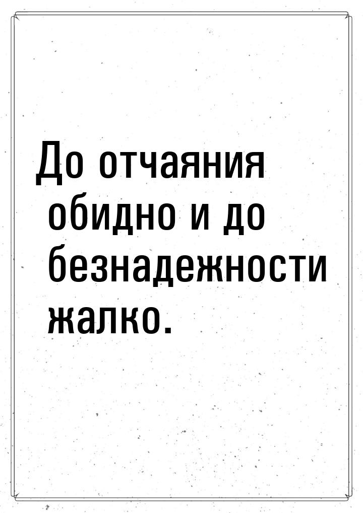 До отчаяния обидно и до безнадежности жалко.